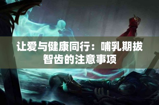 让爱与健康同行：哺乳期拔智齿的注意事项