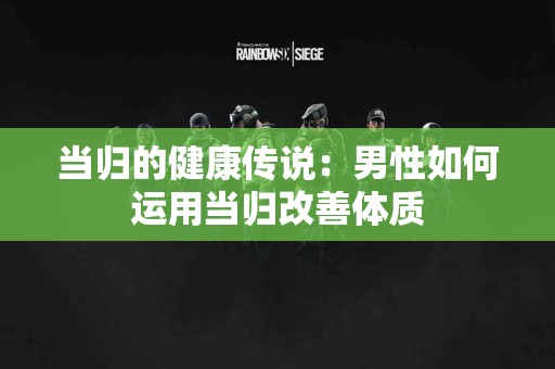 当归的健康传说：男性如何运用当归改善体质