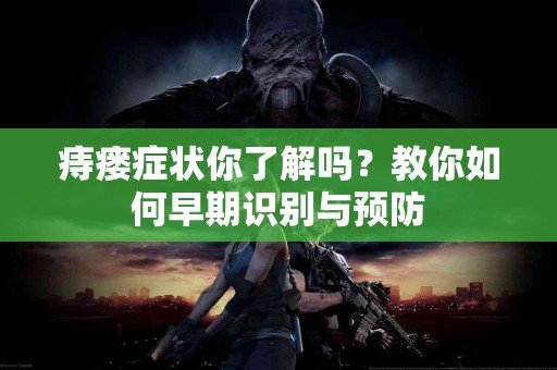 痔瘘症状你了解吗？教你如何早期识别与预防