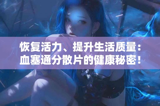 恢复活力、提升生活质量：血塞通分散片的健康秘密！