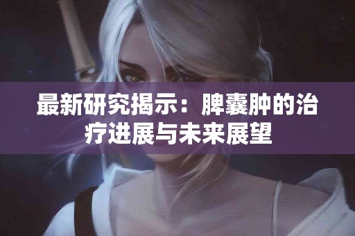 最新研究揭示：脾囊肿的治疗进展与未来展望