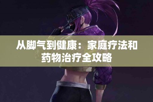 从脚气到健康：家庭疗法和药物治疗全攻略