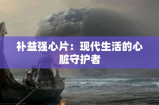 补益强心片：现代生活的心脏守护者