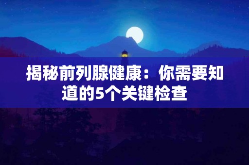 揭秘前列腺健康：你需要知道的5个关键检查