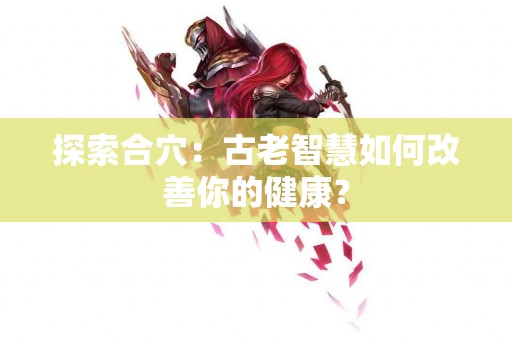 探索合穴：古老智慧如何改善你的健康？