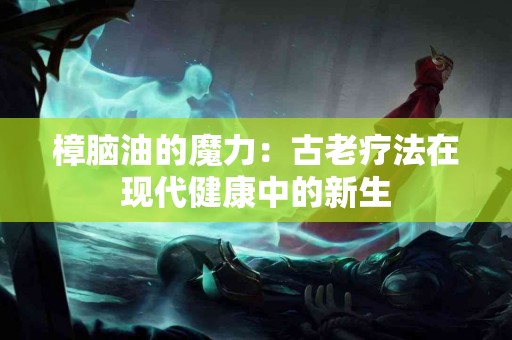 樟脑油的魔力：古老疗法在现代健康中的新生