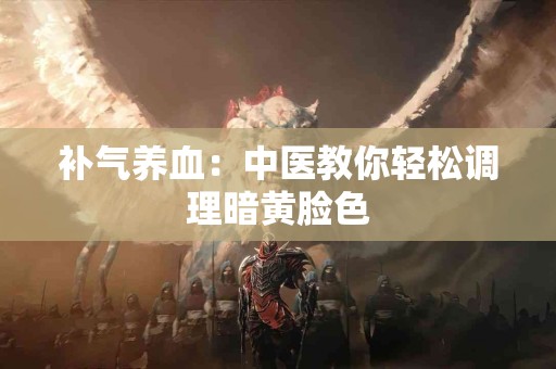 补气养血：中医教你轻松调理暗黄脸色