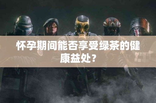 怀孕期间能否享受绿茶的健康益处？