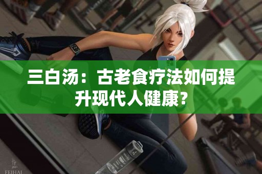 三白汤：古老食疗法如何提升现代人健康？