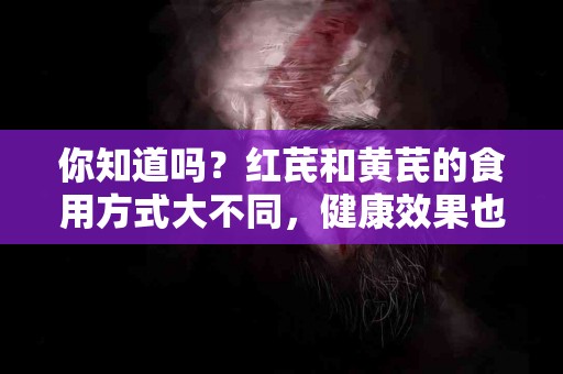 你知道吗？红芪和黄芪的食用方式大不同，健康效果也不同！