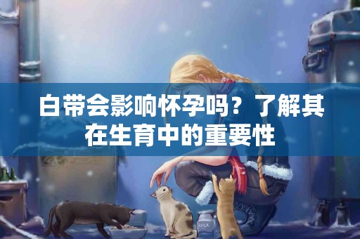 白带会影响怀孕吗？了解其在生育中的重要性