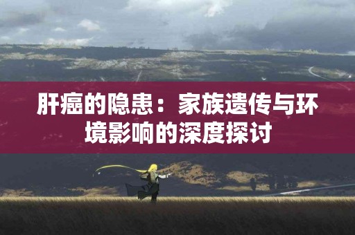 肝癌的隐患：家族遗传与环境影响的深度探讨