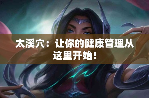 太溪穴：让你的健康管理从这里开始！
