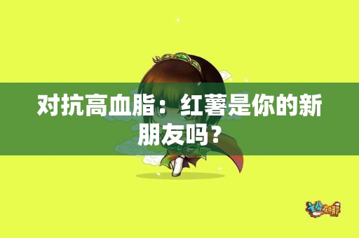 对抗高血脂：红薯是你的新朋友吗？