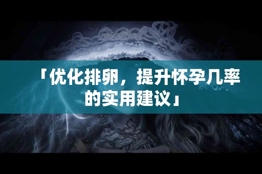 「优化排卵，提升怀孕几率的实用建议」