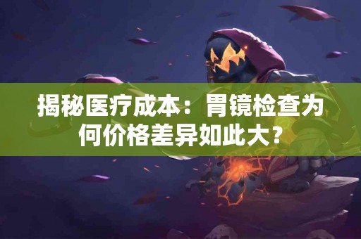 揭秘医疗成本：胃镜检查为何价格差异如此大？