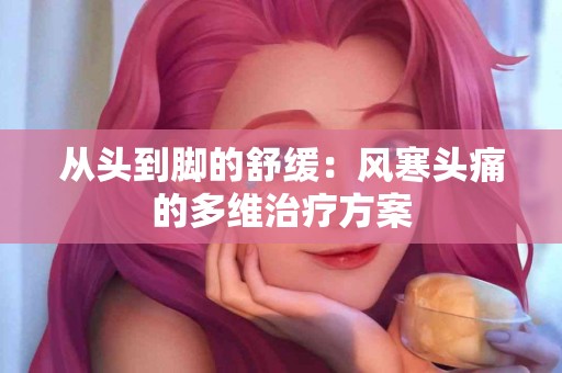 从头到脚的舒缓：风寒头痛的多维治疗方案