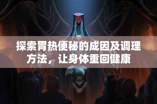 探索胃热便秘的成因及调理方法，让身体重回健康