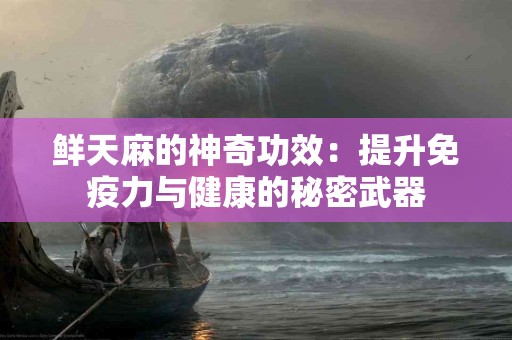 鲜天麻的神奇功效：提升免疫力与健康的秘密武器