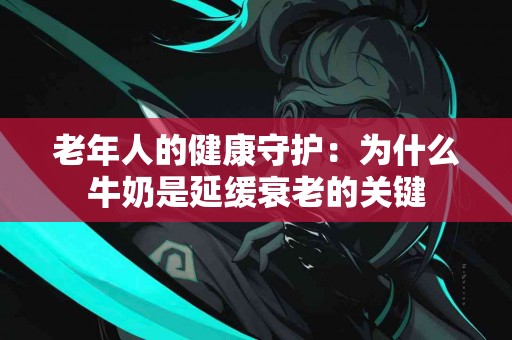 老年人的健康守护：为什么牛奶是延缓衰老的关键