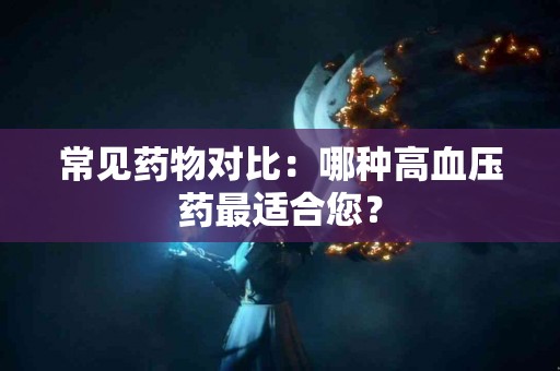常见药物对比：哪种高血压药最适合您？