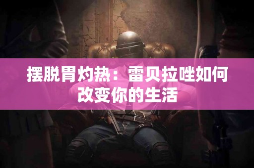 摆脱胃灼热：雷贝拉唑如何改变你的生活