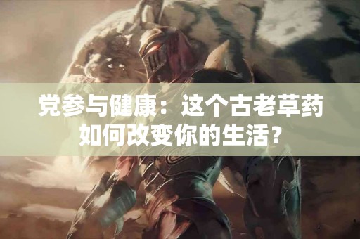 党参与健康：这个古老草药如何改变你的生活？