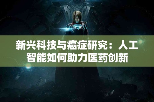 新兴科技与癌症研究：人工智能如何助力医药创新