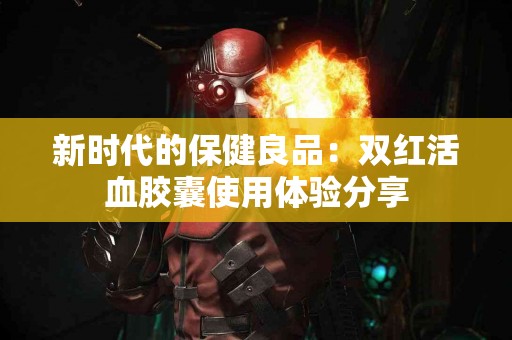 新时代的保健良品：双红活血胶囊使用体验分享