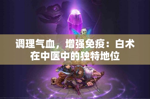调理气血，增强免疫：白术在中医中的独特地位