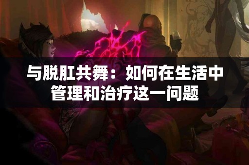 与脱肛共舞：如何在生活中管理和治疗这一问题