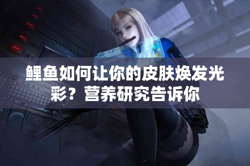 鲤鱼如何让你的皮肤焕发光彩？营养研究告诉你