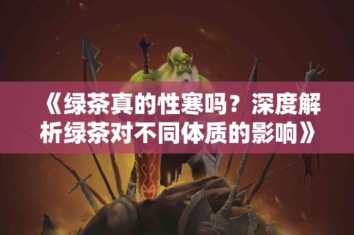 《绿茶真的性寒吗？深度解析绿茶对不同体质的影响》