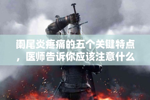阑尾炎疼痛的五个关键特点，医师告诉你应该注意什么