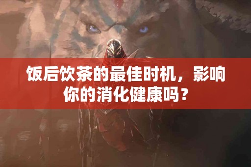 饭后饮茶的最佳时机，影响你的消化健康吗？