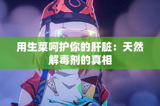 用生菜呵护你的肝脏：天然解毒剂的真相