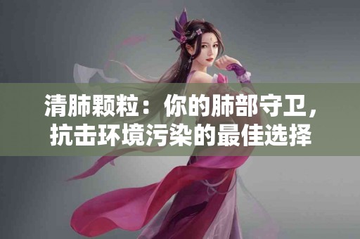 清肺颗粒：你的肺部守卫，抗击环境污染的最佳选择