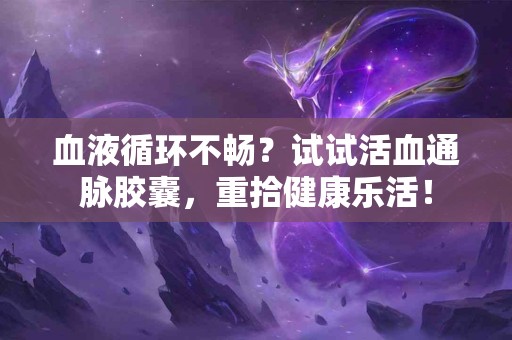 血液循环不畅？试试活血通脉胶囊，重拾健康乐活！