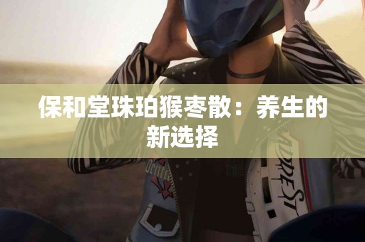 保和堂珠珀猴枣散：养生的新选择