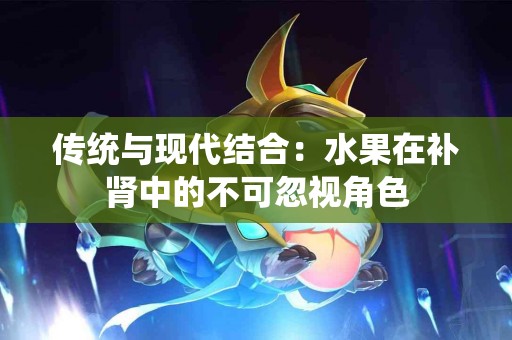 传统与现代结合：水果在补肾中的不可忽视角色