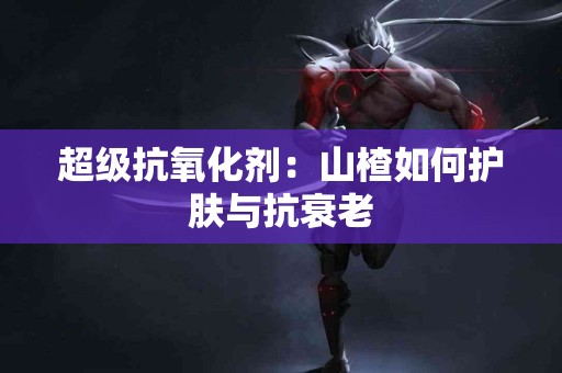 超级抗氧化剂：山楂如何护肤与抗衰老