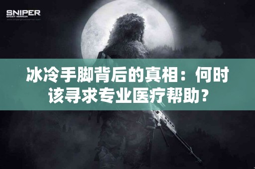 冰冷手脚背后的真相：何时该寻求专业医疗帮助？