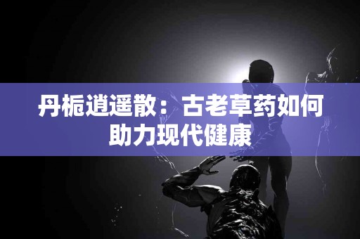 丹栀逍遥散：古老草药如何助力现代健康