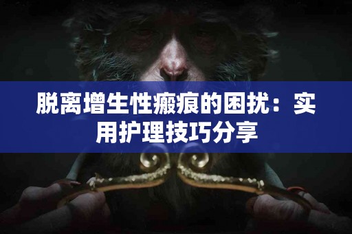 脱离增生性瘢痕的困扰：实用护理技巧分享