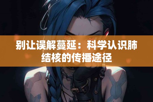 别让误解蔓延：科学认识肺结核的传播途径
