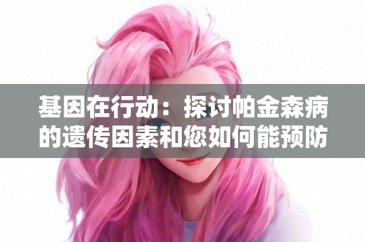 基因在行动：探讨帕金森病的遗传因素和您如何能预防