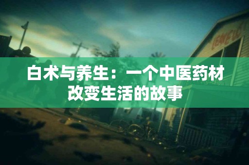 白术与养生：一个中医药材改变生活的故事