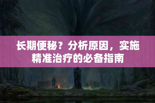 长期便秘？分析原因，实施精准治疗的必备指南