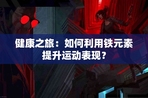 健康之旅：如何利用铁元素提升运动表现？