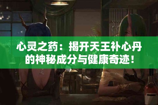 心灵之药：揭开天王补心丹的神秘成分与健康奇迹！